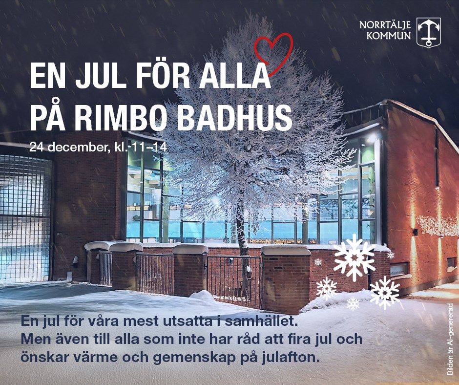 En jul för alla på Rimbo badhus. Tjugofjärde december, klockan elva till fjorton. Plats: Rimbo badhus. Inträdet är kostnadsfritt, badkläder och handdukar finns att låna. Det bjuds även på förtäring och julklappsutdelning. En jul för alla riktar sig till våra mest utsatta i samhället. Men även till alla som inte har råd att fira jul och önskar värme och gemenskap på julafton. Vill du, din förening eller företag vara med och bidra? Skänk julklappar, mat, kläder eller hjälp oss i arbetet inför och under julafton. Kontakta Rimbo badhus 0175-74005. norrtalje.se/bad